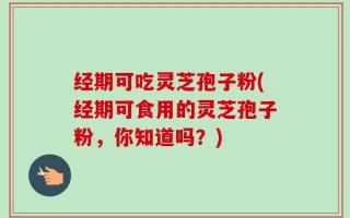 经期可吃灵芝孢子粉(经期可食用的灵芝孢子粉，你知道吗？)