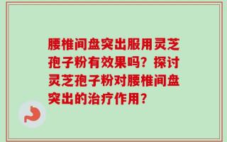 腰椎间盘突出服用灵芝孢子粉有效果吗？探讨灵芝孢子粉对腰椎间盘突出的治疗作用？