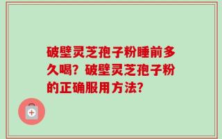 破壁灵芝孢子粉睡前多久喝？破壁灵芝孢子粉的正确服用方法？