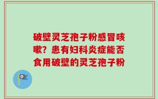破壁灵芝孢子粉感冒咳嗽？患有妇科炎症能否食用破壁的灵芝孢子粉