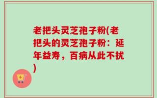 老把头灵芝孢子粉(老把头的灵芝孢子粉：延年益寿，百病从此不扰)
