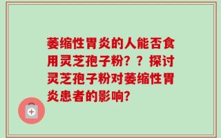 萎缩性胃炎的人能否食用灵芝孢子粉？？探讨灵芝孢子粉对萎缩性胃炎患者的影响？