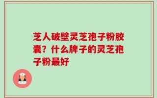 芝人破壁灵芝孢子粉胶囊？什么牌子的灵芝孢子粉最好