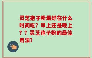 灵芝孢子粉最好在什么时间吃？早上还是晚上？？灵芝孢子粉的最佳用法？