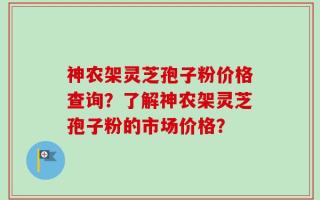 神农架灵芝孢子粉价格查询？了解神农架灵芝孢子粉的市场价格？