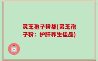 灵芝孢子粉都(灵芝孢子粉：护肝养生佳品)