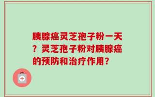 胰腺癌灵芝孢子粉一天？灵芝孢子粉对胰腺癌的预防和治疗作用？