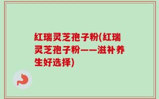 红瑞灵芝孢子粉(红瑞灵芝孢子粉——滋补养生好选择)