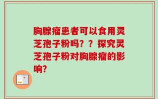 胸腺瘤患者可以食用灵芝孢子粉吗？？探究灵芝孢子粉对胸腺瘤的影响？
