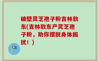 破壁灵芝孢子粉吉林敖东(吉林敖东产灵芝孢子粉，助你摆脱身体困扰！)
