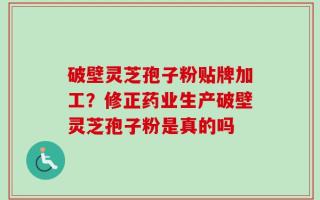 破壁灵芝孢子粉贴牌加工？修正药业生产破壁灵芝孢子粉是真的吗
