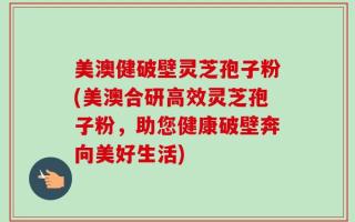 美澳健破壁灵芝孢子粉(美澳合研高效灵芝孢子粉，助您健康破壁奔向美好生活)