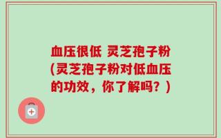血压很低 灵芝孢子粉(灵芝孢子粉对低血压的功效，你了解吗？)