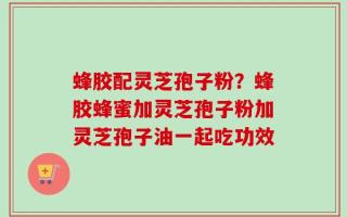 蜂胶配灵芝孢子粉？蜂胶蜂蜜加灵芝孢子粉加灵芝孢子油一起吃功效