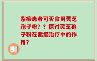 紫癜患者可否食用灵芝孢子粉？？探讨灵芝孢子粉在紫癜治疗中的作用？