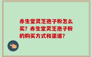 赤生堂灵芝孢子粉怎么买？赤生堂灵芝孢子粉的购买方式和渠道？