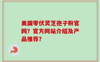 美国零伏灵芝孢子粉官网？官方网站介绍及产品推荐？