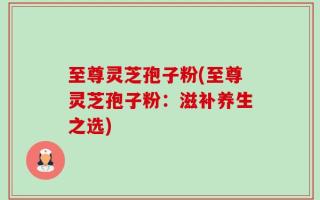 至尊灵芝孢子粉(至尊灵芝孢子粉：滋补养生之选)