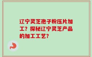 辽宁灵芝孢子粉压片加工？探秘辽宁灵芝产品的加工工艺？