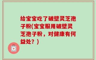 给宝宝吃了破壁灵芝孢子粉(宝宝服用破壁灵芝孢子粉，对健康有何益处？)