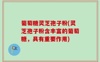 葡萄糖灵芝孢子粉(灵芝孢子粉含丰富的葡萄糖，具有重要作用)
