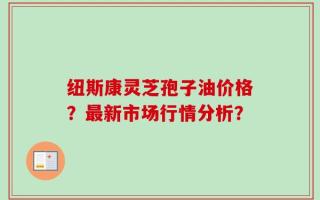 纽斯康灵芝孢子油价格？最新市场行情分析？
