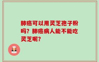 肺癌可以用灵芝孢子粉吗？肺癌病人能不能吃灵芝呢？