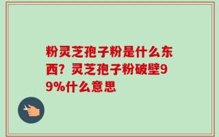 粉灵芝孢子粉是什么东西？灵芝孢子粉破壁99%什么意思