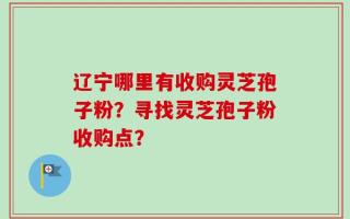 辽宁哪里有收购灵芝孢子粉？寻找灵芝孢子粉收购点？