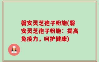 磐安灵芝孢子粉施(磐安灵芝孢子粉施：提高免疫力，呵护健康)