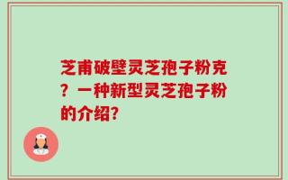 芝甫破壁灵芝孢子粉克？一种新型灵芝孢子粉的介绍？