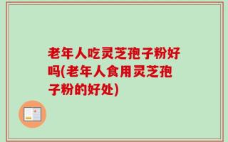 老年人吃灵芝孢子粉好吗(老年人食用灵芝孢子粉的好处)