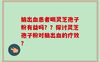 脑出血患者喝灵芝孢子粉有益吗？？探讨灵芝孢子粉对脑出血的疗效？