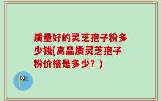 质量好的灵芝孢子粉多少钱(高品质灵芝孢子粉价格是多少？)