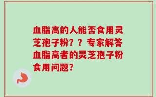 血脂高的人能否食用灵芝孢子粉？？专家解答血脂高者的灵芝孢子粉食用问题？
