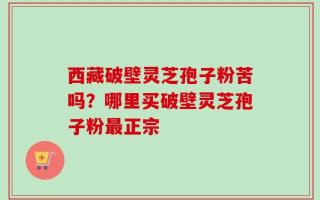 西藏破壁灵芝孢子粉苦吗？哪里买破壁灵芝孢子粉最正宗