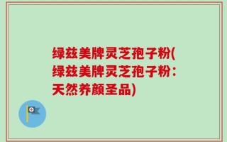 绿兹美牌灵芝孢子粉(绿兹美牌灵芝孢子粉：天然养颜圣品)