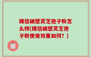臻信破壁灵芝孢子粉怎么样(臻信破壁灵芝孢子粉使用效果如何？)