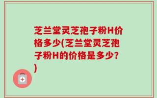 芝兰堂灵芝孢子粉H价格多少(芝兰堂灵芝孢子粉H的价格是多少？)