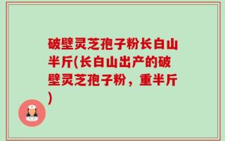 破壁灵芝孢子粉长白山半斤(长白山出产的破壁灵芝孢子粉，重半斤)