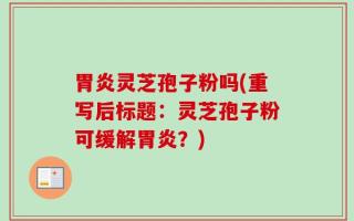 胃炎灵芝孢子粉吗(重写后标题：灵芝孢子粉可缓解胃炎？)