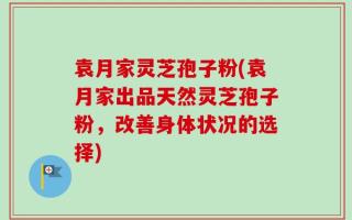 袁月家灵芝孢子粉(袁月家出品天然灵芝孢子粉，改善身体状况的选择)