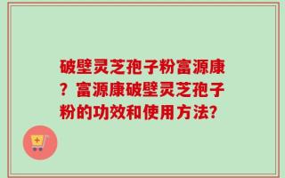破壁灵芝孢子粉富源康？富源康破壁灵芝孢子粉的功效和使用方法？