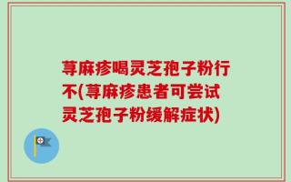 荨麻疹喝灵芝孢子粉行不(荨麻疹患者可尝试灵芝孢子粉缓解症状)