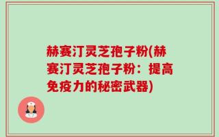 赫赛汀灵芝孢子粉(赫赛汀灵芝孢子粉：提高免疫力的秘密武器)