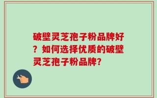 破壁灵芝孢子粉品牌好？如何选择优质的破壁灵芝孢子粉品牌？