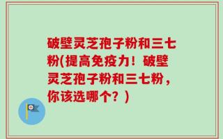 破壁灵芝孢子粉和三七粉(提高免疫力！破壁灵芝孢子粉和三七粉，你该选哪个？)
