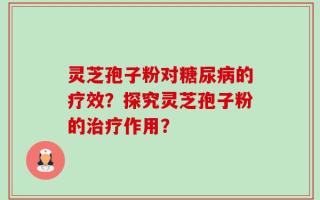 灵芝孢子粉对糖尿病的疗效？探究灵芝孢子粉的治疗作用？