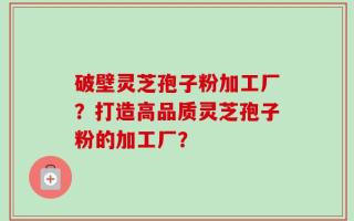 破壁灵芝孢子粉加工厂？打造高品质灵芝孢子粉的加工厂？