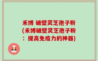 禾博 破壁灵芝孢子粉(禾博破壁灵芝孢子粉：提高免疫力的神器)